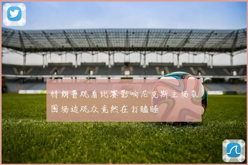 特朗普观看比赛影响尼克斯主场氛围场边观众竟然在打瞌睡