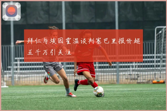 拜仁与埃因霍温谈判塞巴里报价超五千万引关注