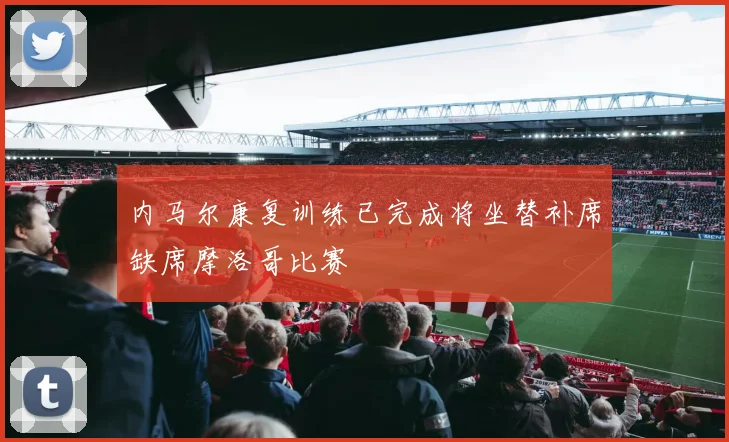 内马尔康复训练已完成将坐替补席缺席摩洛哥比赛