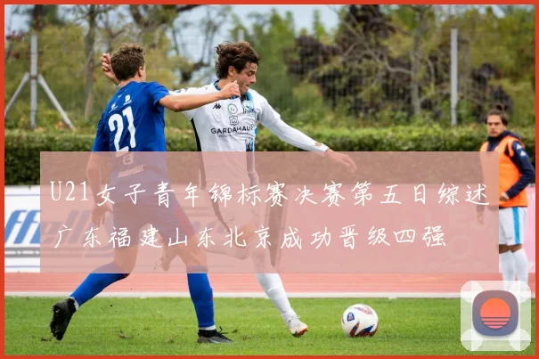 U21女子青年锦标赛决赛第五日综述广东福建山东北京成功晋级四强