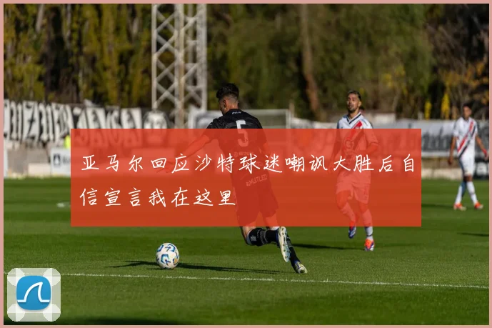 亚马尔回应沙特球迷嘲讽大胜后自信宣言我在这里