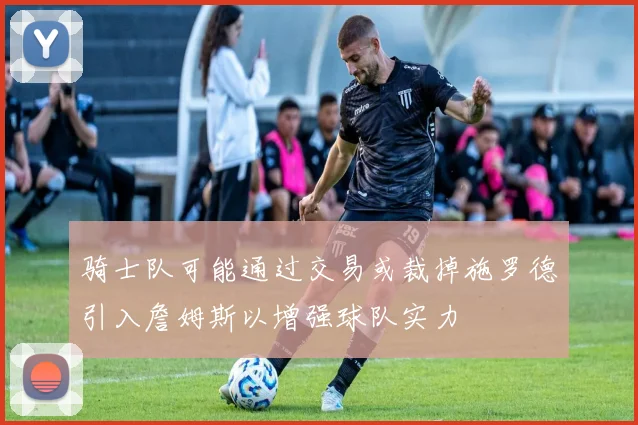 骑士队可能通过交易或裁掉施罗德引入詹姆斯以增强球队实力