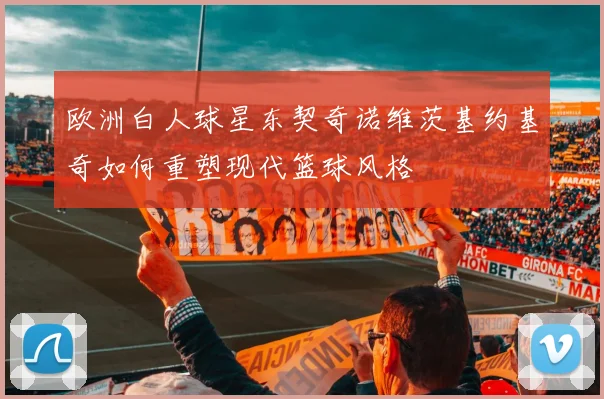 欧洲白人球星东契奇诺维茨基约基奇如何重塑现代篮球风格