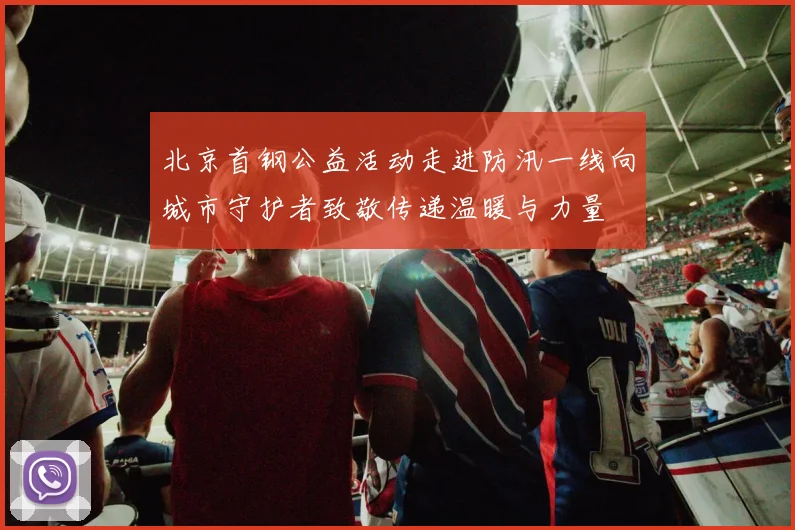北京首钢公益活动走进防汛一线向城市守护者致敬传递温暖与力量