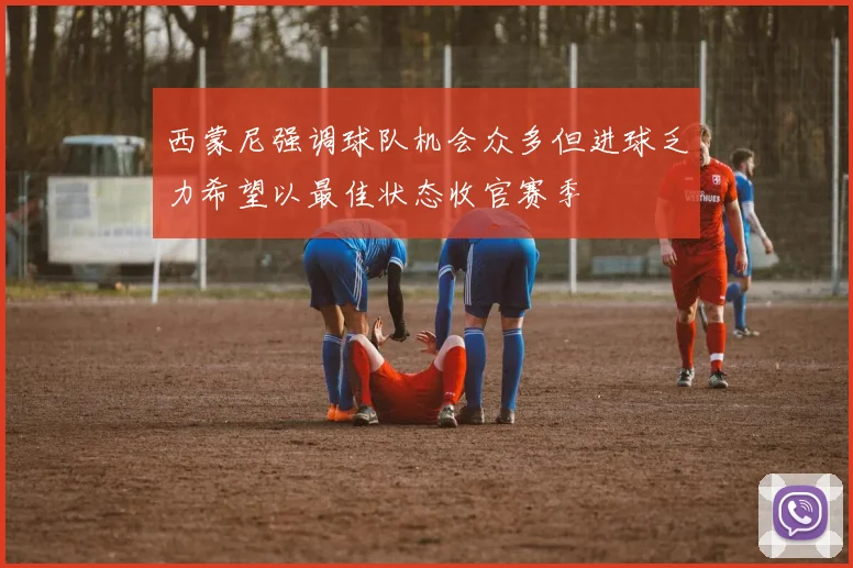 西蒙尼强调球队机会众多但进球乏力希望以最佳状态收官赛季