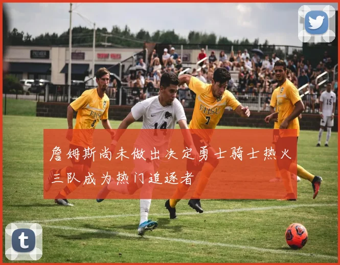 詹姆斯尚未做出决定勇士骑士热火三队成为热门追逐者