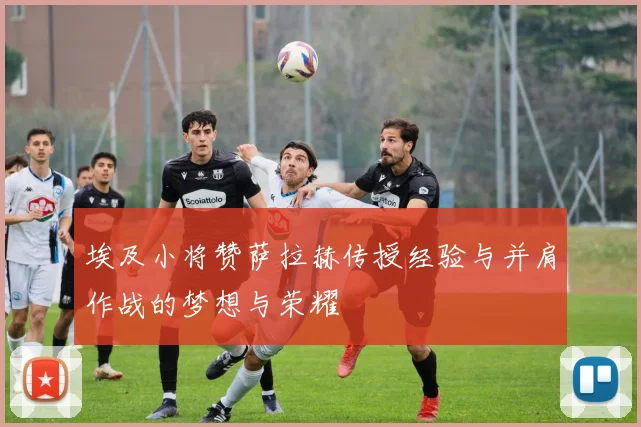 埃及小将赞萨拉赫传授经验与并肩作战的梦想与荣耀