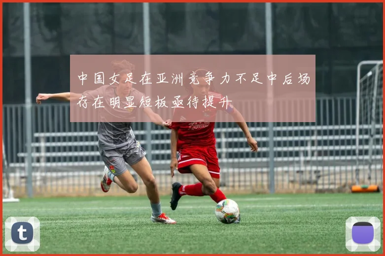 中国女足在亚洲竞争力不足中后场存在明显短板亟待提升