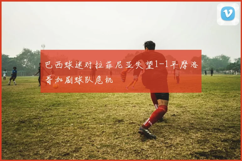 巴西球迷对拉菲尼亚失望1-1平摩洛哥加剧球队危机