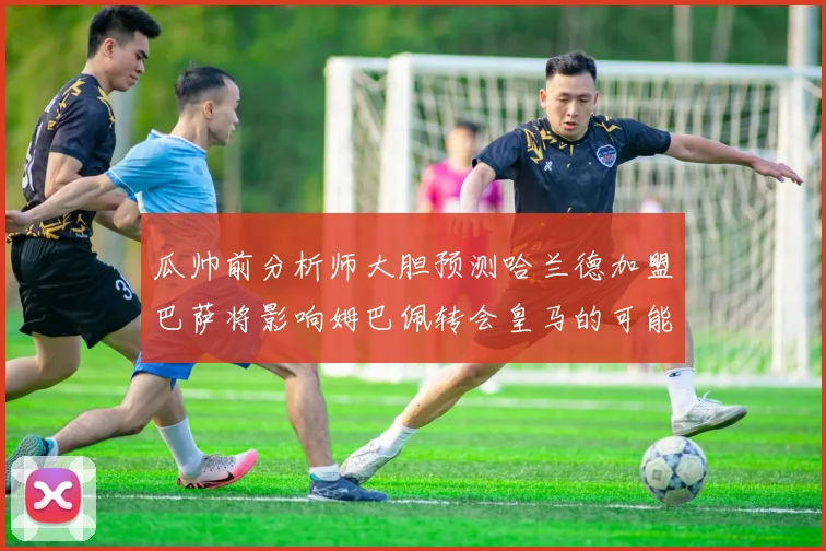 瓜帅前分析师大胆预测哈兰德加盟巴萨将影响姆巴佩转会皇马的可能性