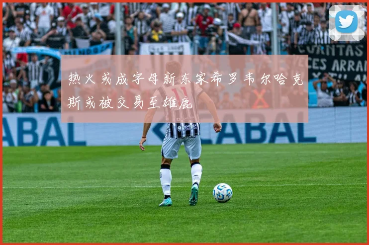 热火或成字母新东家希罗韦尔哈克斯或被交易至雄鹿