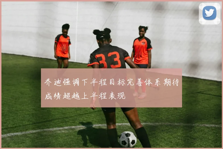 乔迪强调下半程目标完善体系期待成绩超越上半程表现