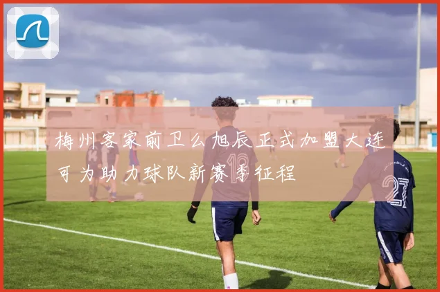 梅州客家前卫么旭辰正式加盟大连可为助力球队新赛季征程