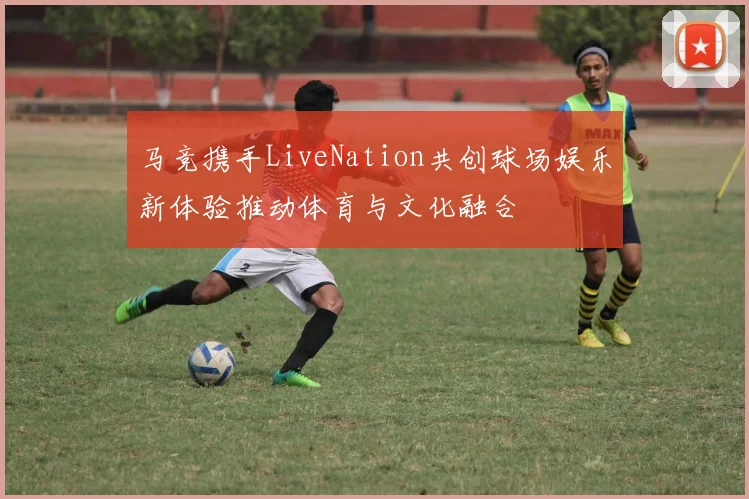 马竞携手LiveNation共创球场娱乐新体验推动体育与文化融合