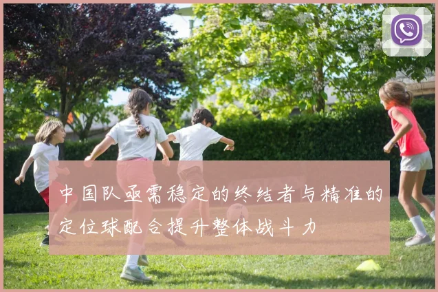 中国队亟需稳定的终结者与精准的定位球配合提升整体战斗力