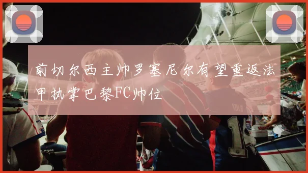 前切尔西主帅罗塞尼尔有望重返法甲执掌巴黎FC帅位