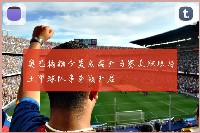 奥巴梅扬今夏或离开马赛美职联与土甲球队争夺战开启